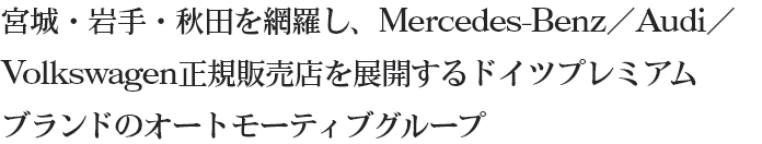 宮城・岩手・秋田を網羅し、Mercedes-Benz／Audi／Volkswagen正規販売店を展開するドイツプレミアムブランドのオートモーティブグループ